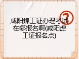 咸阳焊工证办理考试在哪报名啊(咸阳焊工证报名点)