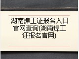 湖南焊工证报名入口官网查询(湖南焊工证报名官网)