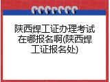 陕西焊工证办理考试在哪报名啊(陕西焊工证报名处)
