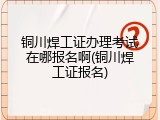 铜川焊工证办理考试在哪报名啊(铜川焊工证报名)