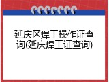 延庆区焊工操作证查询(延庆焊工证查询)