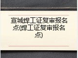 宣城焊工证复审报名点(焊工证复审报名点)