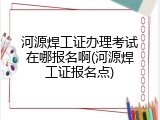 河源焊工证办理考试在哪报名啊(河源焊工证报名点)