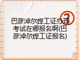 巴彦淖尔焊工证办理考试在哪报名啊(巴彦淖尔焊工证报名)