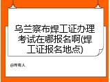 乌兰察布焊工证办理考试在哪报名啊(焊工证报名地点)