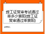 焊工证复审考试通过率多少襄阳(焊工证复审通过率襄阳)
