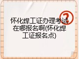 怀化焊工证办理考试在哪报名啊(怀化焊工证报名点)