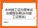永州焊工证办理考试在哪报名啊(永州焊工证报名)