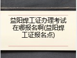 益阳焊工证办理考试在哪报名啊(益阳焊工证报名点)