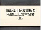 白山焊工证复审报名点(焊工证复审报名点)