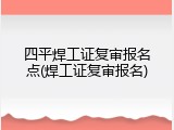 四平焊工证复审报名点(焊工证复审报名)