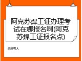 阿克苏焊工证办理考试在哪报名啊(阿克苏焊工证报名点)