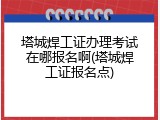 塔城焊工证办理考试在哪报名啊(塔城焊工证报名点)