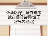 怀柔区焊工证办理考试在哪报名啊(焊工证报名地点)