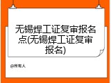 无锡焊工证复审报名点(无锡焊工证复审报名)
