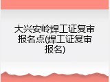 大兴安岭焊工证复审报名点(焊工证复审报名)