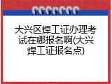 大兴区焊工证办理考试在哪报名啊(大兴焊工证报名点)