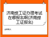 济南焊工证办理考试在哪报名啊(济南焊工证报名)