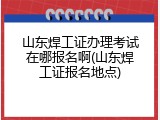 山东焊工证办理考试在哪报名啊(山东焊工证报名地点)