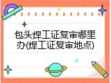 包头焊工证复审哪里办(焊工证复审地点)