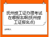 抚州焊工证办理考试在哪报名啊(抚州焊工证报名点)
