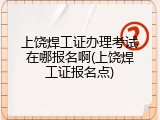 上饶焊工证办理考试在哪报名啊(上饶焊工证报名点)