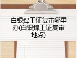 白银焊工证复审哪里办(白银焊工证复审地点)