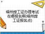 福州焊工证办理考试在哪报名啊(福州焊工证报名点)