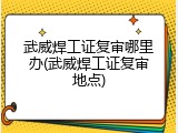 武威焊工证复审哪里办(武威焊工证复审地点)