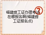 福建焊工证办理考试在哪报名啊(福建焊工证报名点)