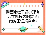 黔西南焊工证办理考试在哪报名啊(黔西南焊工证报名点)