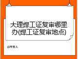 大理焊工证复审哪里办(焊工证复审地点)