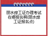 丽水焊工证办理考试在哪报名啊(丽水焊工证报名点)