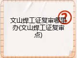 文山焊工证复审哪里办(文山焊工证复审点)