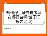 郑州焊工证办理考试在哪报名啊(焊工证报名地点)