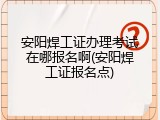 安阳焊工证办理考试在哪报名啊(安阳焊工证报名点)