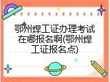 鄂州焊工证办理考试在哪报名啊(鄂州焊工证报名点)