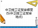 中卫焊工证复审哪里办(中卫焊工证复审地点)