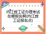 内江焊工证办理考试在哪报名啊(内江焊工证报名点)