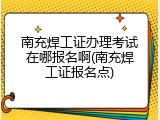 南充焊工证办理考试在哪报名啊(南充焊工证报名点)