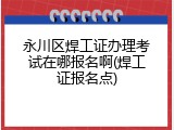 永川区焊工证办理考试在哪报名啊(焊工证报名点)