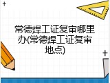 常德焊工证复审哪里办(常德焊工证复审地点)