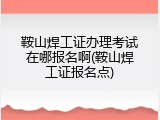 鞍山焊工证办理考试在哪报名啊(鞍山焊工证报名点)