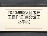 2020年顺义区考焊工操作证(顺义焊工证考试)