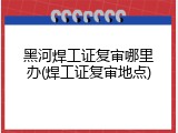 黑河焊工证复审哪里办(焊工证复审地点)