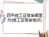四平焊工证复审哪里办(焊工证复审地点)