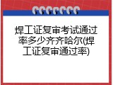 焊工证复审考试通过率多少齐齐哈尔(焊工证复审通过率)