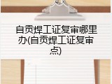 自贡焊工证复审哪里办(自贡焊工证复审点)