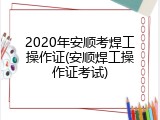 2020年安顺考焊工操作证(安顺焊工操作证考试)