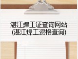 湛江焊工证查询网站(湛江焊工资格查询)